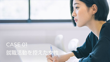 それぞれの生活 それぞれの悩み　CASE 01 就職活動を控えた女性 編